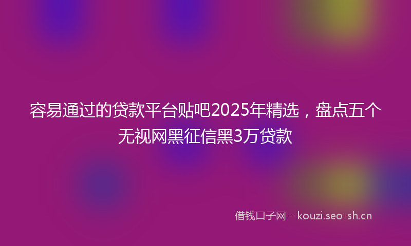容易通过的贷款平台贴吧2025年精选，盘点五个无视网黑征信黑3万贷款