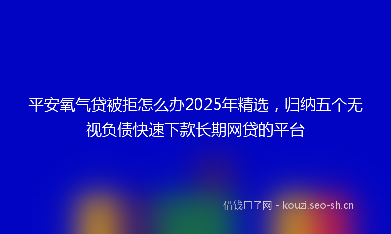 平安氧气贷被拒怎么办2025年精选,归纳五个无视负债快速下款长期网贷的平台