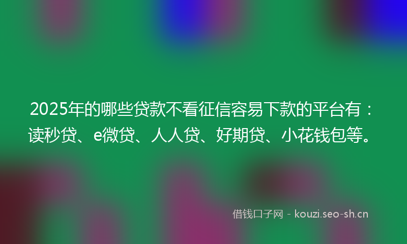 2025年的哪些贷款不看征信容易下款的平台有：读秒贷、e微贷、人人贷、好期贷、小花钱包等。