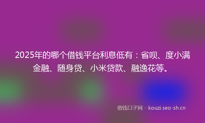 2025年的哪个借钱平台利息低有：省呗、度小满金融、随身贷、小米贷款、融逸花等。