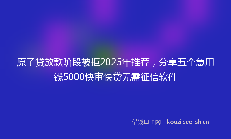 原子贷放款阶段被拒2025年推荐，分享五个急用钱5000快审快贷无需征信软件