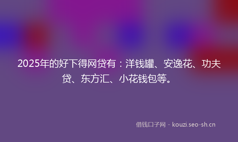 2025年的好下得网贷有：洋钱罐、安逸花、功夫贷、东方汇、小花钱包等。