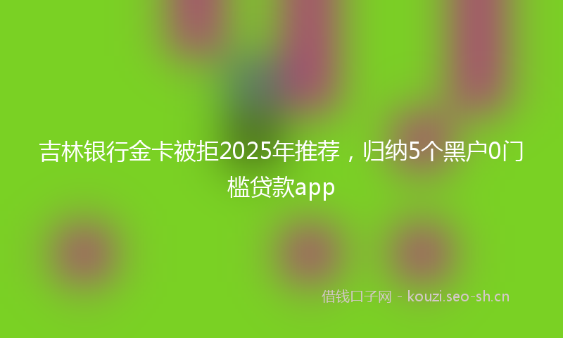 吉林银行金卡被拒2025年推荐，归纳5个黑户0门槛贷款app