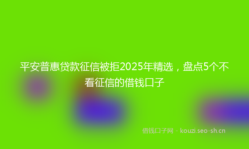 平安普惠贷款征信被拒2025年精选，盘点5个不看征信的借钱口子