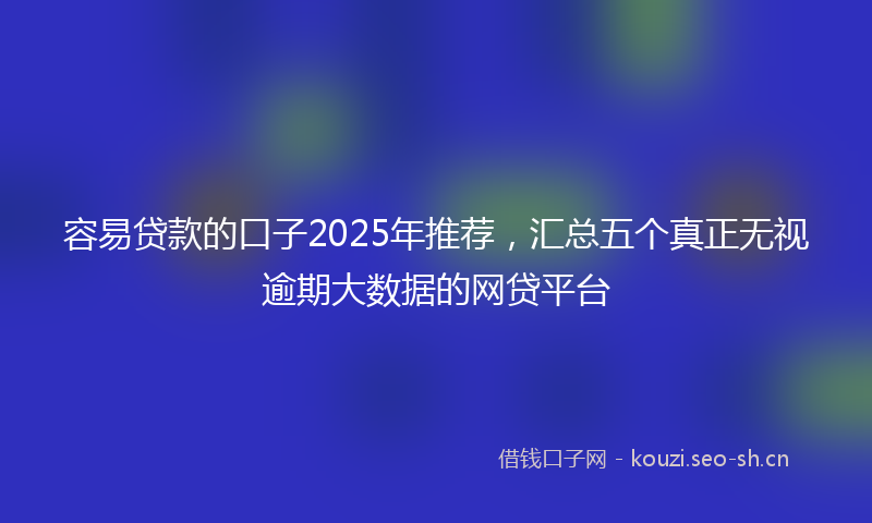 容易贷款的口子2025年推荐，汇总五个真正无视逾期大数据的网贷平台