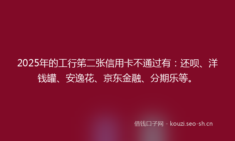2025年的工行笫二张信用卡不通过有：还呗、洋钱罐、安逸花、京东金融、分期乐等。