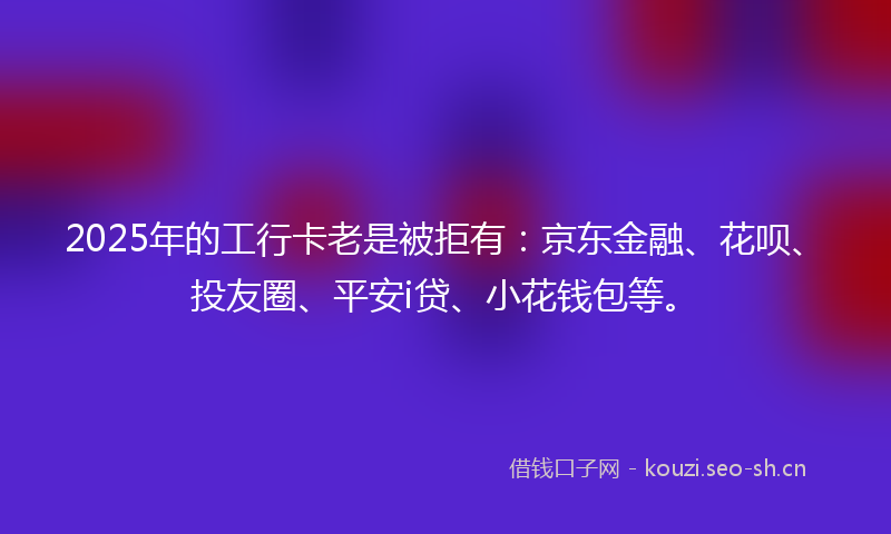 2025年的工行卡老是被拒有：京东金融、花呗、投友圈、平安i贷、小花钱包等。