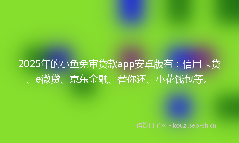 2025年的小鱼免审贷款app安卓版有：信用卡贷、e微贷、京东金融、替你还、小花钱包等。