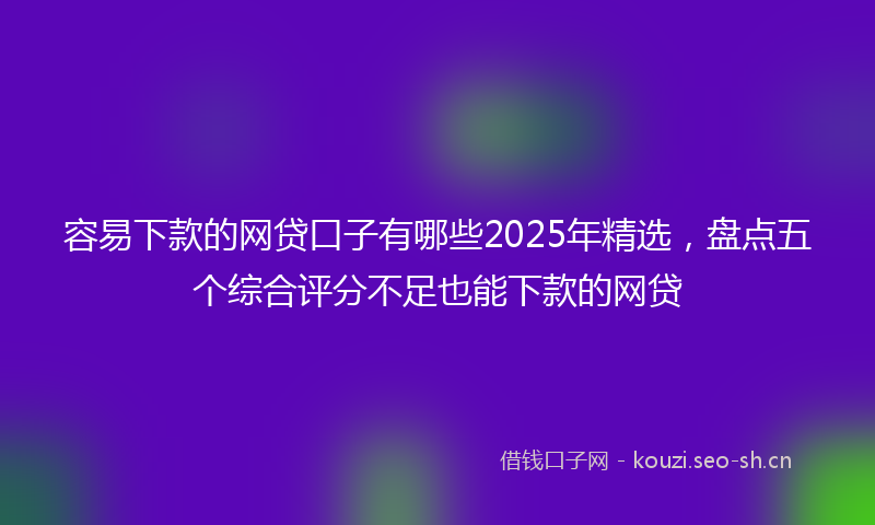 容易下款的网贷口子有哪些2025年精选，盘点五个综合评分不足也能下款的网贷