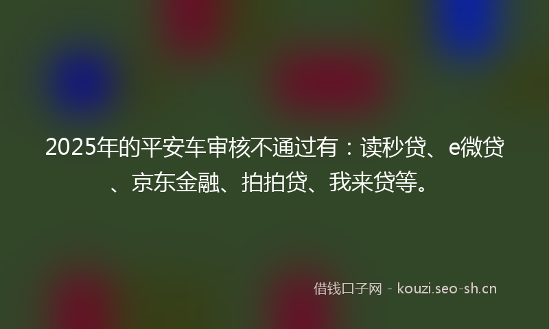 2025年的平安车审核不通过有：读秒贷、e微贷、京东金融、拍拍贷、我来贷等。