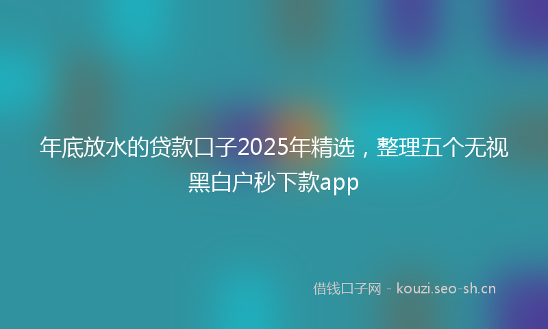 年底放水的贷款口子2025年精选，整理五个无视黑白户秒下款app
