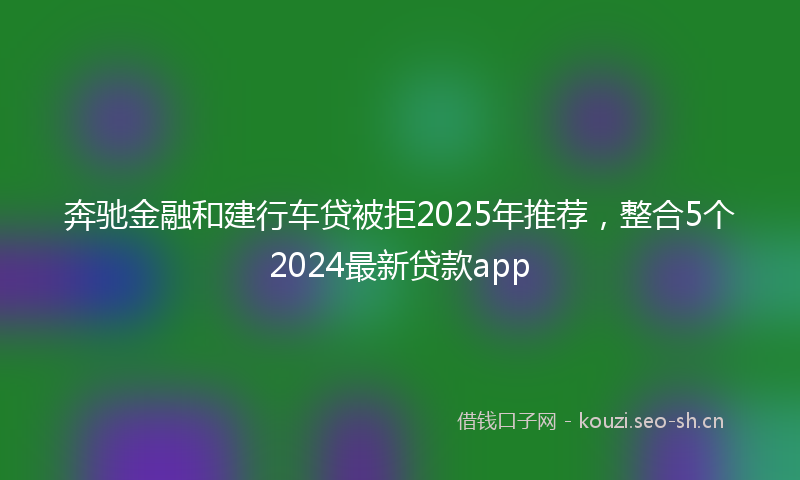 奔驰金融和建行车贷被拒2025年推荐，整合5个2024最新贷款app