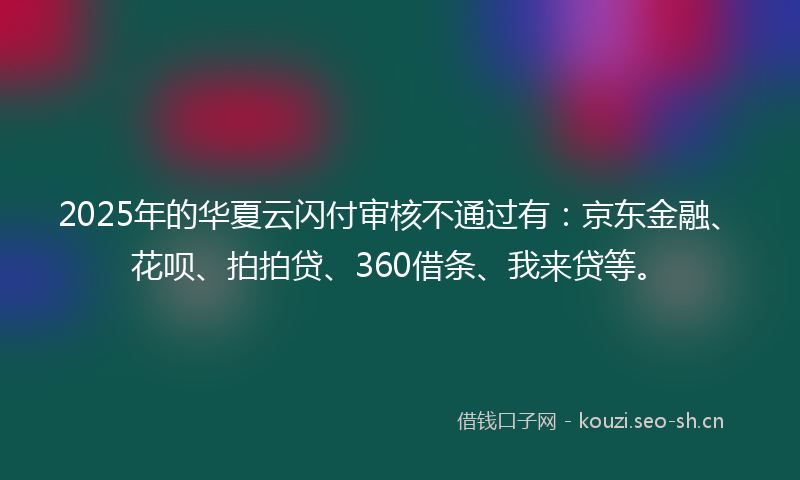 2025年的华夏云闪付审核不通过有：京东金融、花呗、拍拍贷、360借条、我来贷等。