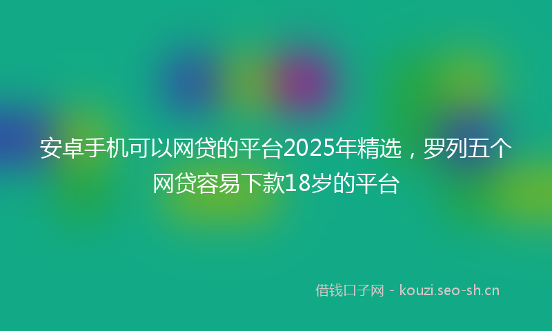 安卓手机可以网贷的平台2025年精选，罗列五个网贷容易下款18岁的平台
