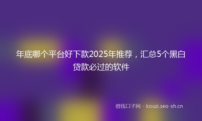 年底哪个平台好下款2025年推荐，汇总5个黑白贷款必过的软件