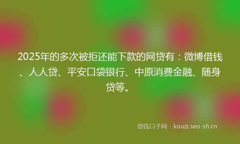 2025年的多次被拒还能下款的网贷有：微博借钱、人人贷、平安口袋银行、中原消费金融、随身贷等。