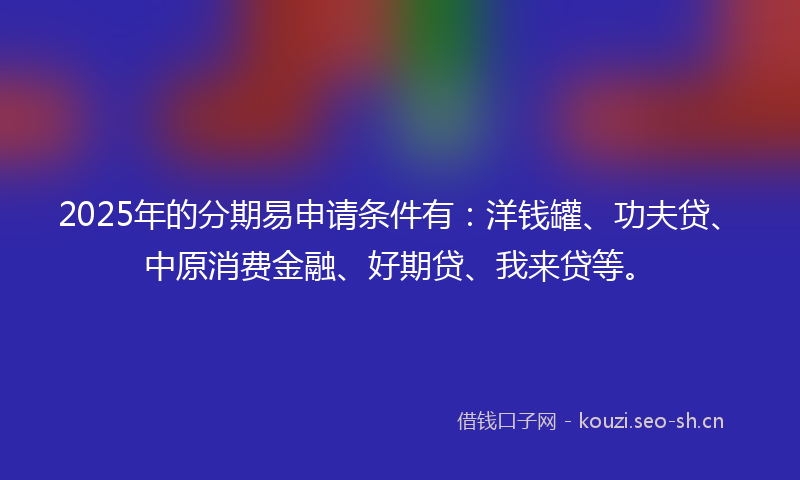 2025年的分期易申请条件有：洋钱罐、功夫贷、中原消费金融、好期贷、我来贷等。