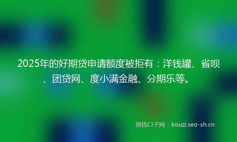 2025年的好期贷申请额度被拒有：洋钱罐、省呗、团贷网、度小满金融、分期乐等。