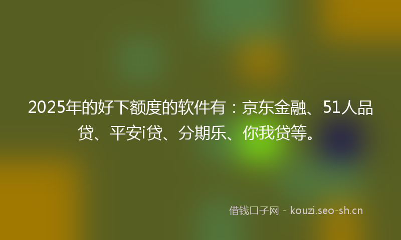 2025年的好下额度的软件有：京东金融、51人品贷、平安i贷、分期乐、你我贷等。