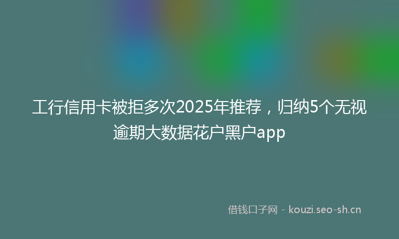 工行信用卡被拒多次2025年推荐,归纳5个无视逾期大数据花户黑户app