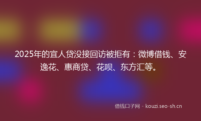 2025年的宜人贷没接回访被拒有：微博借钱、安逸花、惠商贷、花呗、东方汇等。