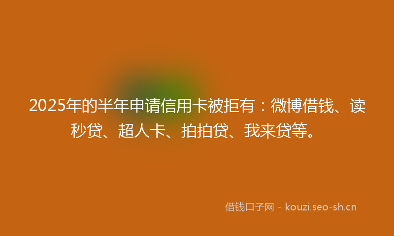 2025年的半年申请信用卡被拒有:微博借钱、读秒贷、超人卡、拍拍贷、我来贷等。