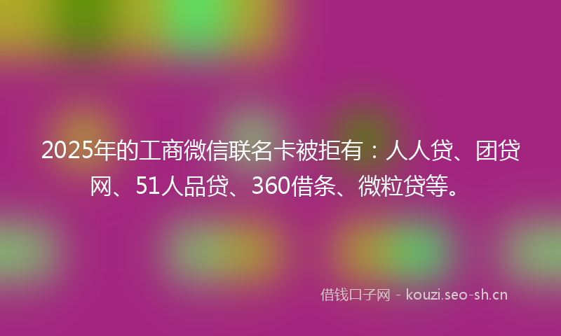 2025年的工商微信联名卡被拒有：人人贷、团贷网、51人品贷、360借条、微粒贷等。