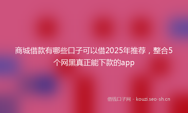 商城借款有哪些口子可以借2025年推荐，整合5个网黑真正能下款的app