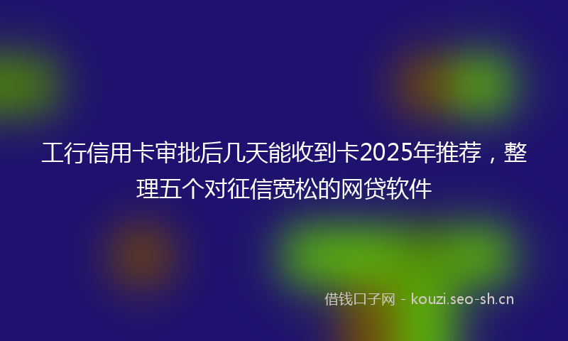 工行信用卡审批后几天能收到卡2025年推荐，整理五个对征信宽松的网贷软件