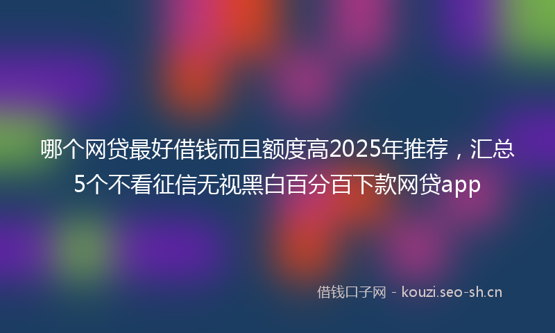 哪个网贷最好借钱而且额度高2025年推荐，汇总5个不看征信无视黑白百分百下款网贷app