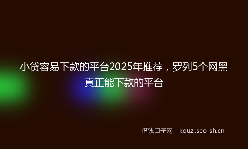 小贷容易下款的平台2025年推荐，罗列5个网黑真正能下款的平台