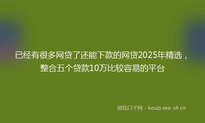 已经有很多网贷了还能下款的网贷2025年精选，整合五个贷款10万比较容易的平台