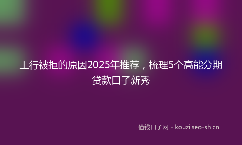 工行被拒的原因2025年推荐，梳理5个高能分期贷款口子新秀