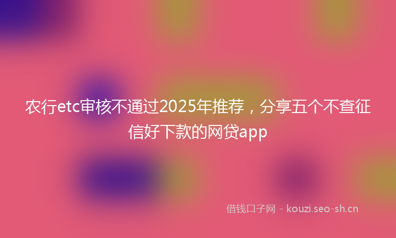 农行etc审核不通过2025年推荐，分享五个不查征信好下款的网贷app