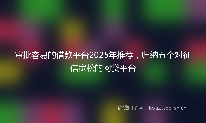 审批容易的借款平台2025年推荐，归纳五个对征信宽松的网贷平台