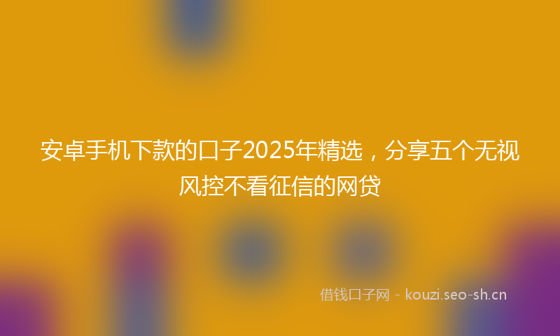 安卓手机下款的口子2025年精选，分享五个无视风控不看征信的网贷