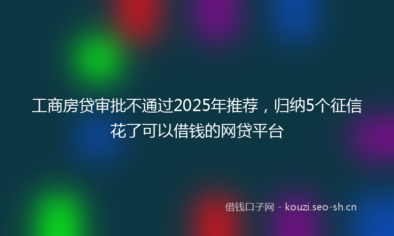 工商房贷审批不通过2025年推荐，归纳5个征信花了可以借钱的网贷平台