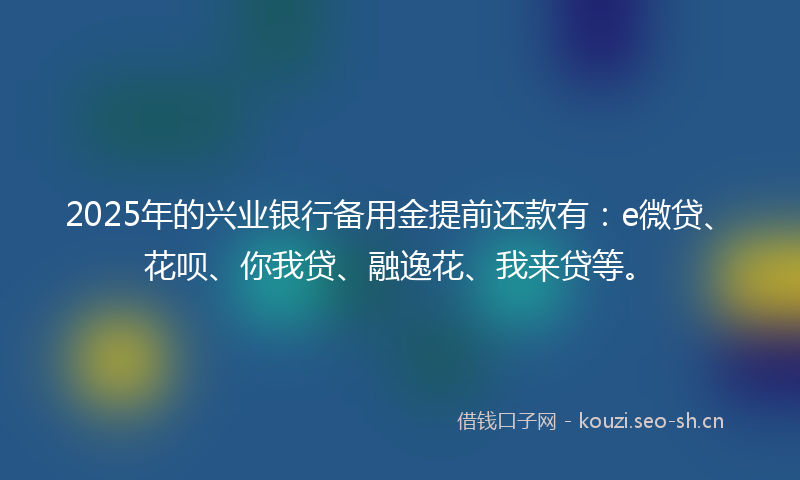 2025年的兴业银行备用金提前还款有：e微贷、花呗、你我贷、融逸花、我来贷等。