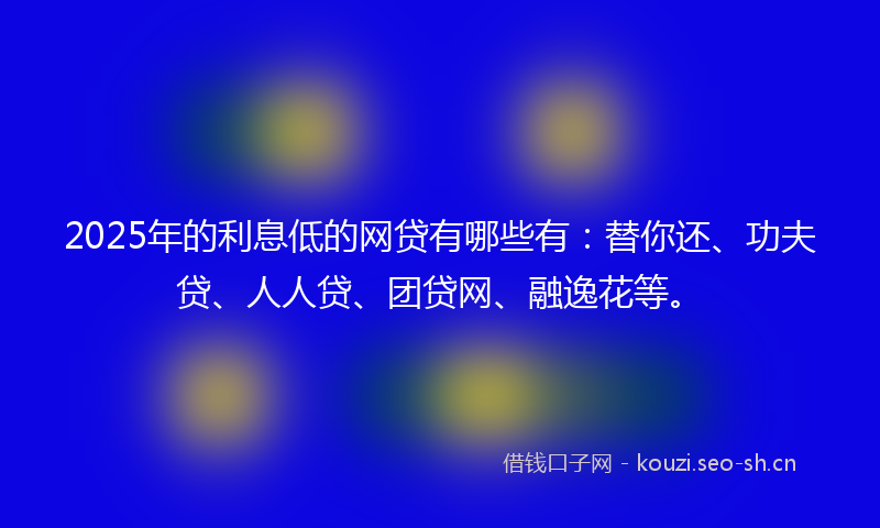 2025年的利息低的网贷有哪些有：替你还、功夫贷、人人贷、团贷网、融逸花等。