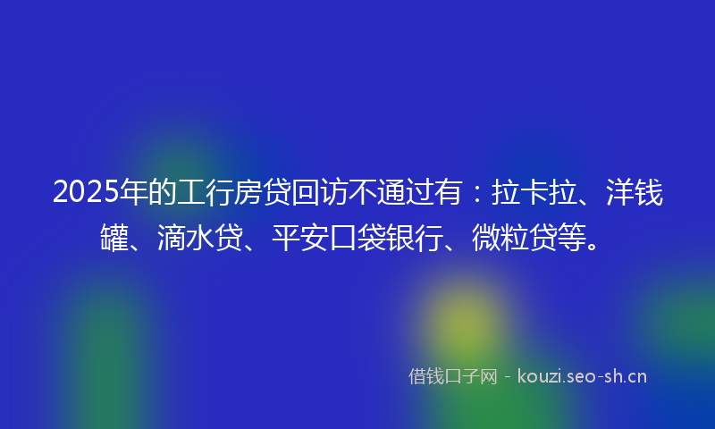 2025年的工行房贷回访不通过有：拉卡拉、洋钱罐、滴水贷、平安口袋银行、微粒贷等。