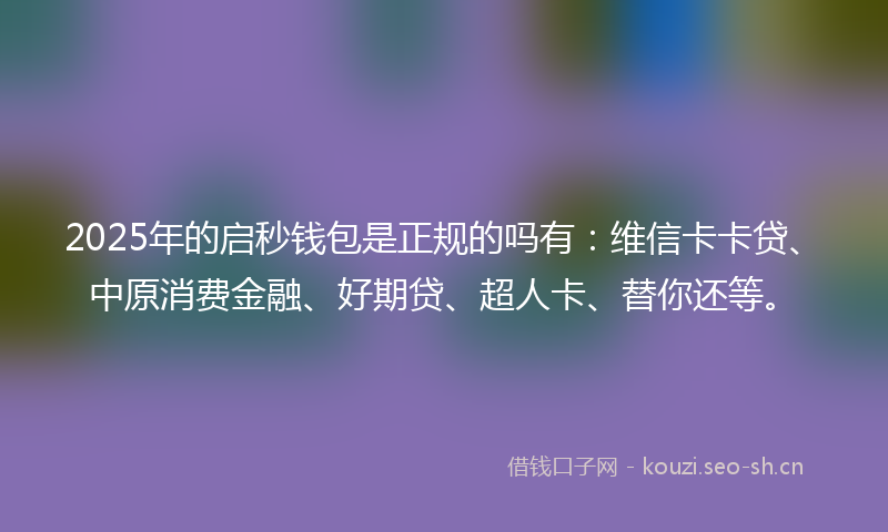 2025年的启秒钱包是正规的吗有：维信卡卡贷、中原消费金融、好期贷、超人卡、替你还等。