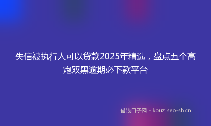 失信被执行人可以贷款2025年精选，盘点五个高炮双黑逾期必下款平台