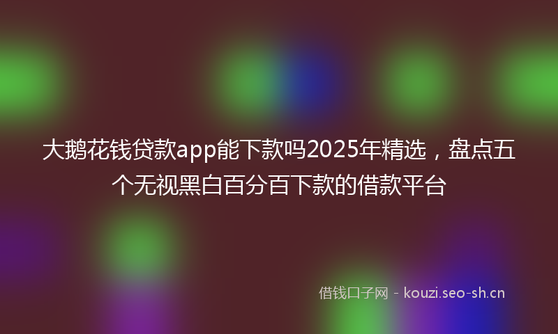 大鹅花钱贷款app能下款吗2025年精选，盘点五个无视黑白百分百下款的借款平台