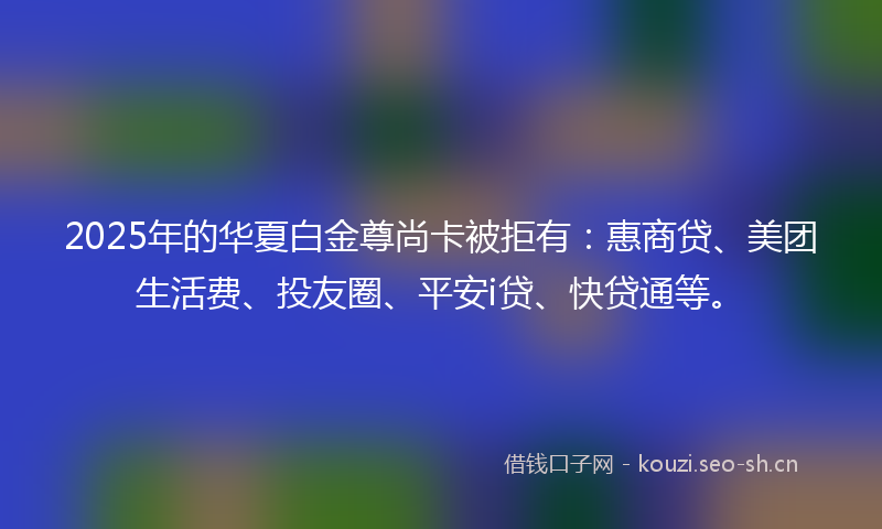2025年的华夏白金尊尚卡被拒有:惠商贷、美团生活费、投友圈、平安i贷、快贷通等。