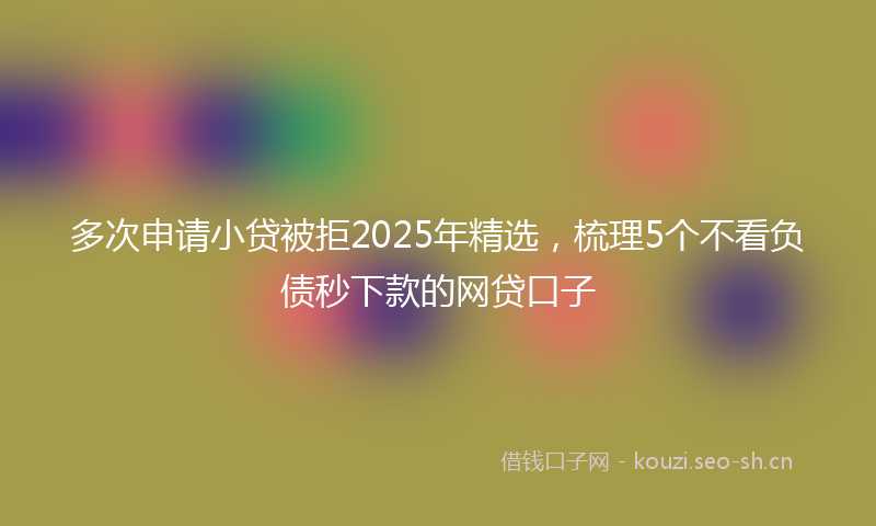 多次申请小贷被拒2025年精选，梳理5个不看负债秒下款的网贷口子