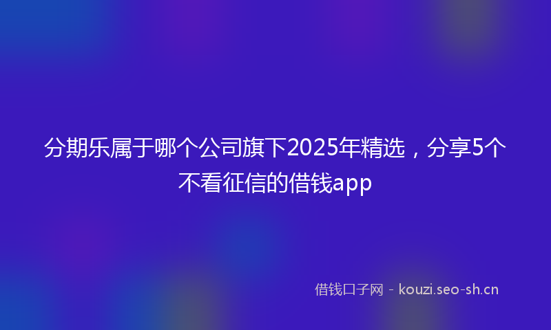 分期乐属于哪个公司旗下2025年精选,分享5个不看征信的借钱app