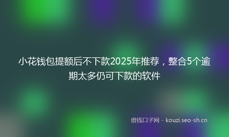 小花钱包提额后不下款2025年推荐，整合5个逾期太多仍可下款的软件