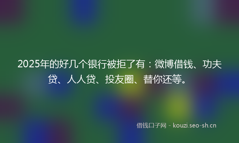 2025年的好几个银行被拒了有：微博借钱、功夫贷、人人贷、投友圈、替你还等。