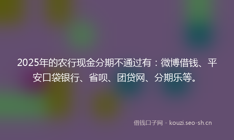 2025年的农行现金分期不通过有：微博借钱、平安口袋银行、省呗、团贷网、分期乐等。