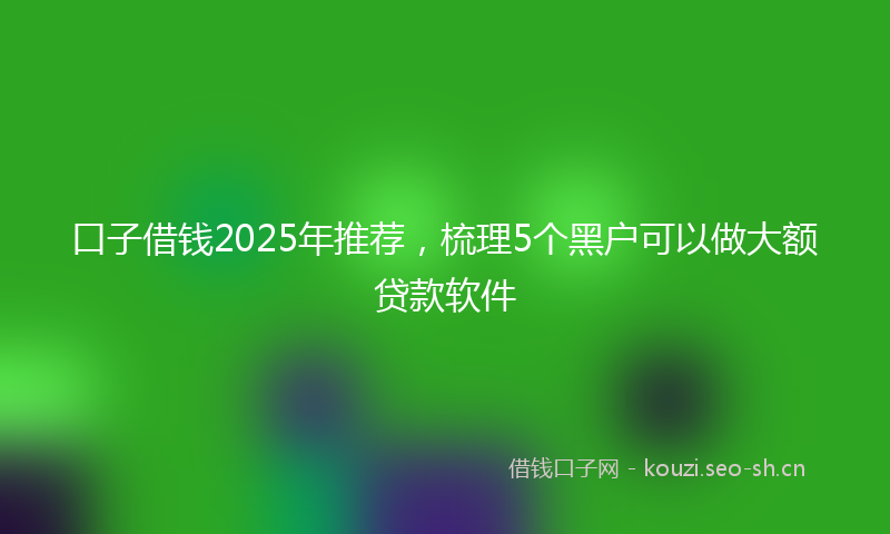 口子借钱2025年推荐，梳理5个黑户可以做大额贷款软件